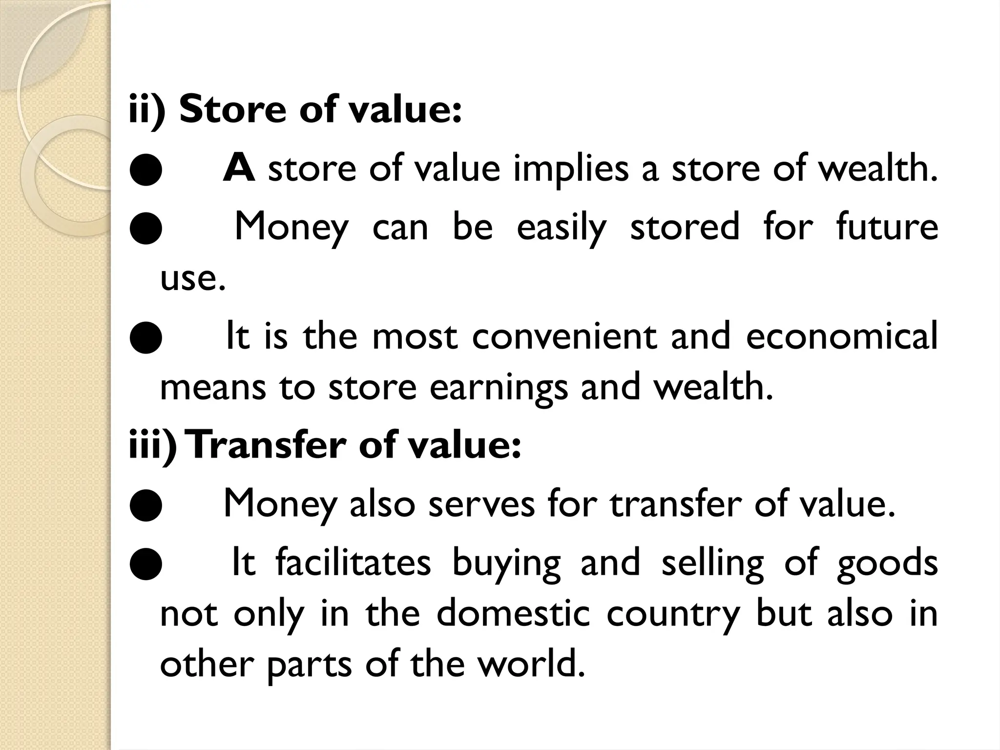 ii) Store of value:
● A store of value implies a store of wealth.
● Money can be easily stored for future
use.
● It is the most convenient and economical
means to store earnings and wealth.
iii)Transfer of value:
● Money also serves for transfer of value.
● It facilitates buying and selling of goods
not only in the domestic country but also in
other parts of the world.
 