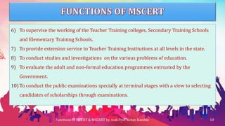 6) To supervise the working of the Teacher Training colleges, Secondary Training Schools
and Elementary Training Schools.
7) To provide extension service to Teacher Training Institutions at all levels in the state.
8) To conduct studies and investigations on the various problems of education.
9) To evaluate the adult and non-formal education programmes entrusted by the
Government.
10) To conduct the public examinations specially at terminal stages with a view to selecting
candidates of scholarships through examinations.
Functions of NCERT & MSCERT by Asst.Prof. Ketan Kamble 10
 