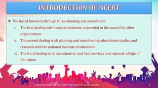  The board functions through three standing sub committees:
i. The first dealing with research schemes, submitted to the council by other
organizations.
ii. The second dealing with planning and coordinating educational studies and
research with the national institute of education.
iii. The third dealing with the extension and field services and regional college of
Education.
Functions of NCERT & MSCERT by Asst.Prof. Ketan Kamble 4
 