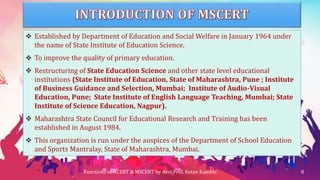  Established by Department of Education and Social Welfare in January 1964 under
the name of State Institute of Education Science.
 To improve the quality of primary education.
 Restructuring of State Education Science and other state level educational
institutions (State Institute of Education, State of Maharashtra, Pune ; Institute
of Business Guidance and Selection, Mumbai; Institute of Audio-Visual
Education, Pune; State Institute of English Language Teaching, Mumbai; State
Institute of Science Education, Nagpur).
 Maharashtra State Council for Educational Research and Training has been
established in August 1984.
 This organization is run under the auspices of the Department of School Education
and Sports Mantralay, State of Maharashtra, Mumbai.
Functions of NCERT & MSCERT by Asst.Prof. Ketan Kamble 8
 