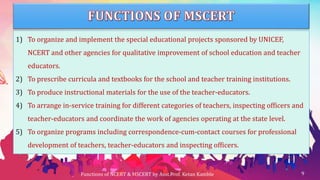 1) To organize and implement the special educational projects sponsored by UNICEF,
NCERT and other agencies for qualitative improvement of school education and teacher
educators.
2) To prescribe curricula and textbooks for the school and teacher training institutions.
3) To produce instructional materials for the use of the teacher-educators.
4) To arrange in-service training for different categories of teachers, inspecting officers and
teacher-educators and coordinate the work of agencies operating at the state level.
5) To organize programs including correspondence-cum-contact courses for professional
development of teachers, teacher-educators and inspecting officers.
Functions of NCERT & MSCERT by Asst.Prof. Ketan Kamble 9
 