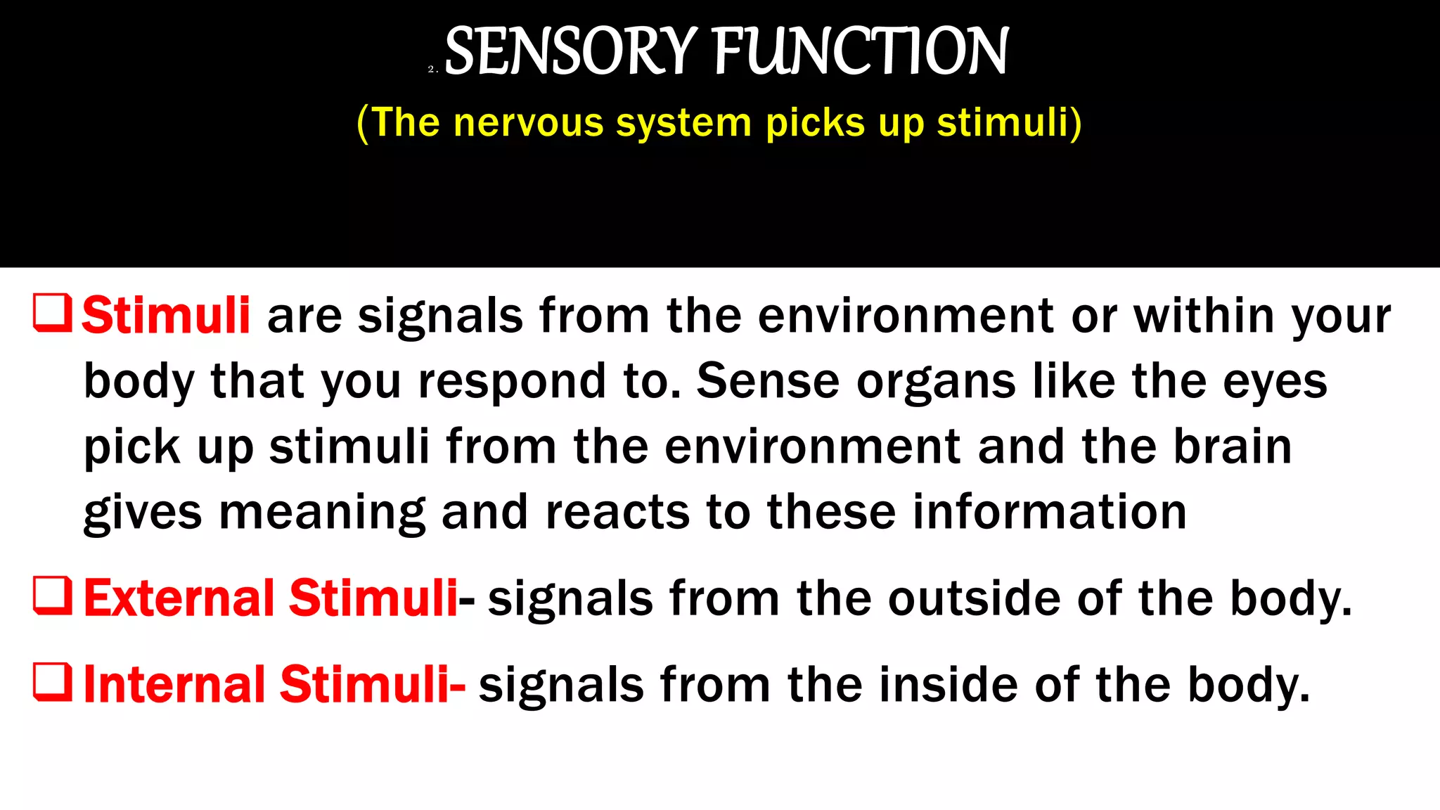 2. SENSORY FUNCTION
(The nervous system picks up stimuli)
Stimuli are signals from the environment or within your
body that you respond to. Sense organs like the eyes
pick up stimuli from the environment and the brain
gives meaning and reacts to these information
External Stimuli- signals from the outside of the body.
Internal Stimuli- signals from the inside of the body.
 