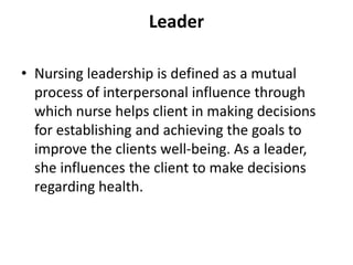 Leader
• Nursing leadership is defined as a mutual
process of interpersonal influence through
which nurse helps client in making decisions
for establishing and achieving the goals to
improve the clients well-being. As a leader,
she influences the client to make decisions
regarding health.
 