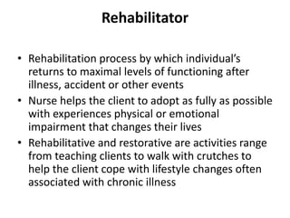 Rehabilitator
• Rehabilitation process by which individual’s
returns to maximal levels of functioning after
illness, accident or other events
• Nurse helps the client to adopt as fully as possible
with experiences physical or emotional
impairment that changes their lives
• Rehabilitative and restorative are activities range
from teaching clients to walk with crutches to
help the client cope with lifestyle changes often
associated with chronic illness
 