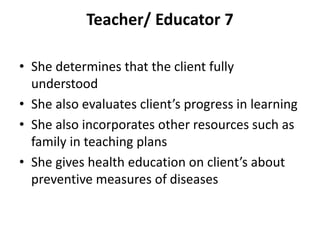 Teacher/ Educator 7
• She determines that the client fully
understood
• She also evaluates client’s progress in learning
• She also incorporates other resources such as
family in teaching plans
• She gives health education on client’s about
preventive measures of diseases
 