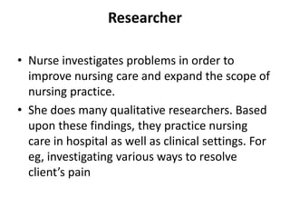 Researcher
• Nurse investigates problems in order to
improve nursing care and expand the scope of
nursing practice.
• She does many qualitative researchers. Based
upon these findings, they practice nursing
care in hospital as well as clinical settings. For
eg, investigating various ways to resolve
client’s pain
 