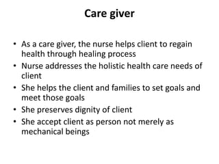 Care giver
• As a care giver, the nurse helps client to regain
health through healing process
• Nurse addresses the holistic health care needs of
client
• She helps the client and families to set goals and
meet those goals
• She preserves dignity of client
• She accept client as person not merely as
mechanical beings
 