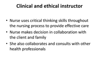 Clinical and ethical instructor
• Nurse uses critical thinking skills throughout
the nursing process to provide effective care
• Nurse makes decision in collaboration with
the client and family
• She also collaborates and consults with other
health professionals
 