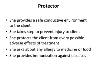 Protector
• She provides a safe conductive environment
to the client
• She takes step to prevent injury to client
• She protects the client from every possible
adverse effects of treatment
• She asks about any allergy to medicine or food
• She provides immunization against diseases
 