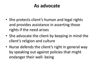 As advocate
• She protects client’s human and legal rights
and provides assistance in asserting those
rights if the need arises
• She advocate the client by keeping in mind the
client’s religion and culture
• Nurse defends the client’s right in general way
by speaking out against policies that might
endanger their well- being
 