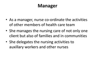 Manager
• As a manager, nurse co-ordinate the activities
of other members of health care team
• She manages the nursing care of not only one
client but also of families and in communities
• She delegates the nursing activities to
auxillary workers and other nurses
 