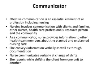 Communicator
• Effective communication is an essential element of all
profession including nursing
• Nursing involves communication with clients and families,
other nurses, health care professionals, resource person
and the community
• As a communicator, nurse provides information to other
health team members about the planned and unplanned
nursing care
• She conveys information verbally as well as through
documentation
• Nurse communicates verbally at change of shifts
• She reports while shifting the client from one unit to
another
 