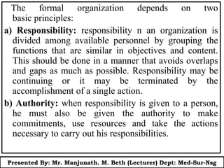 The formal organization depends on two
basic principles:
a) Responsibility: responsibility n an organization is
divided among available personnel by grouping the
functions that are similar in objectives and content.
This should be done in a manner that avoids overlaps
and gaps as much as possible. Responsibility may be
continuing or it may be terminated by the
accomplishment of a single action.
b) Authority: when responsibility is given to a person,
he must also be given the authority to make
commitments, use resources and take the actions
necessary to carry out his responsibilities.
Presented By: Mr. Manjunath. M. Beth (Lecturer) Dept: Med-Sur-Nsg
 