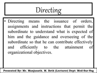 Directing
• Directing means the issuance of orders,
assignments and instructions that permit the
subordinate to understand what is expected of
him and the guidance and overseeing of the
subordinate so that he can contribute effectively
and efficiently to the attainment of
organizational objectives.
Presented By: Mr. Manjunath. M. Beth (Lecturer) Dept: Med-Sur-Nsg
 