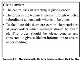 Giving orders:
• The central task in directing is giving orders.
• The order is the technical means through which a
subordinate understands what is to be done.
• To facilitate this there are certain characteristics
of good orders which manager should be aware
of: The order should be clear, concise and
consistent to give sufficient information to ensure
understanding.
Presented By: Mr. Manjunath. M. Beth (Lecturer) Dept: Med-Sur-Nsg
 