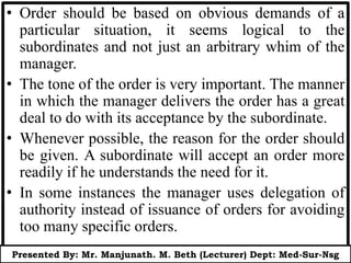 • Order should be based on obvious demands of a
particular situation, it seems logical to the
subordinates and not just an arbitrary whim of the
manager.
• The tone of the order is very important. The manner
in which the manager delivers the order has a great
deal to do with its acceptance by the subordinate.
• Whenever possible, the reason for the order should
be given. A subordinate will accept an order more
readily if he understands the need for it.
• In some instances the manager uses delegation of
authority instead of issuance of orders for avoiding
too many specific orders.
Presented By: Mr. Manjunath. M. Beth (Lecturer) Dept: Med-Sur-Nsg
 