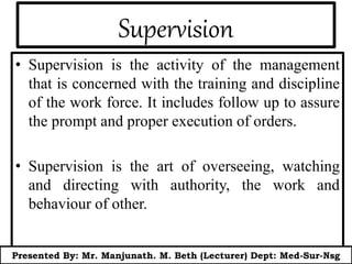 Supervision
• Supervision is the activity of the management
that is concerned with the training and discipline
of the work force. It includes follow up to assure
the prompt and proper execution of orders.
• Supervision is the art of overseeing, watching
and directing with authority, the work and
behaviour of other.
Presented By: Mr. Manjunath. M. Beth (Lecturer) Dept: Med-Sur-Nsg
 