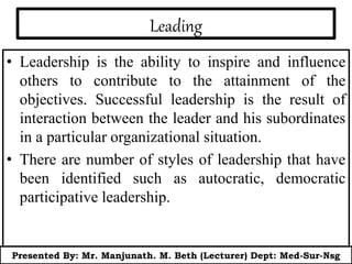 Leading
• Leadership is the ability to inspire and influence
others to contribute to the attainment of the
objectives. Successful leadership is the result of
interaction between the leader and his subordinates
in a particular organizational situation.
• There are number of styles of leadership that have
been identified such as autocratic, democratic
participative leadership.
Presented By: Mr. Manjunath. M. Beth (Lecturer) Dept: Med-Sur-Nsg
 