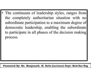 • The continuum of leadership styles, ranges from
the completely authoritarian situation with no
subordinate participation to a maximum degree of
democratic leadership, enabling the subordinate
to participate in all phases of the decision making
process.
Presented By: Mr. Manjunath. M. Beth (Lecturer) Dept: Med-Sur-Nsg
 