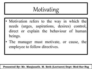 Motivating
• Motivation refers to the way in which the
needs (urges, aspirations, desires) control,
direct or explain the behaviour of human
beings.
• The manager must motivate, or cause, the
employee to follow directives.
Presented By: Mr. Manjunath. M. Beth (Lecturer) Dept: Med-Sur-Nsg
 
