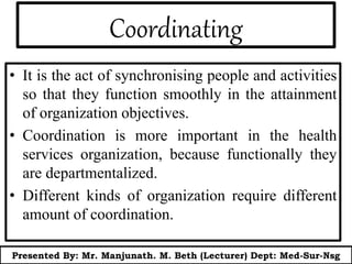 Coordinating
• It is the act of synchronising people and activities
so that they function smoothly in the attainment
of organization objectives.
• Coordination is more important in the health
services organization, because functionally they
are departmentalized.
• Different kinds of organization require different
amount of coordination.
Presented By: Mr. Manjunath. M. Beth (Lecturer) Dept: Med-Sur-Nsg
 