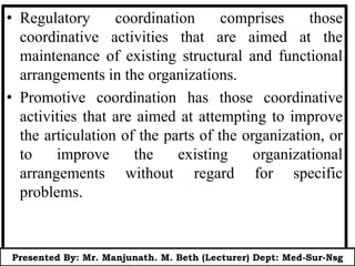 • Regulatory coordination comprises those
coordinative activities that are aimed at the
maintenance of existing structural and functional
arrangements in the organizations.
• Promotive coordination has those coordinative
activities that are aimed at attempting to improve
the articulation of the parts of the organization, or
to improve the existing organizational
arrangements without regard for specific
problems.
Presented By: Mr. Manjunath. M. Beth (Lecturer) Dept: Med-Sur-Nsg
 