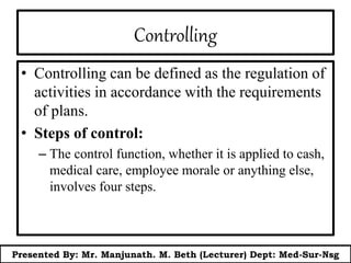 Controlling
• Controlling can be defined as the regulation of
activities in accordance with the requirements
of plans.
• Steps of control:
– The control function, whether it is applied to cash,
medical care, employee morale or anything else,
involves four steps.
Presented By: Mr. Manjunath. M. Beth (Lecturer) Dept: Med-Sur-Nsg
 