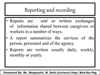Reporting and recording
• Reports are oral or written exchanges
of information shared between caregivers or
workers in a number of ways.
• A report summarizes the services of the
person, personnel and of the agency.
• Reports are written usually daily, weekly,
monthly or yearly.
Presented By: Mr. Manjunath. M. Beth (Lecturer) Dept: Med-Sur-Nsg
 
