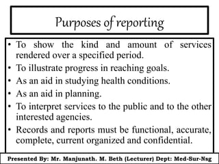 Purposes of reporting
• To show the kind and amount of services
rendered over a specified period.
• To illustrate progress in reaching goals.
• As an aid in studying health conditions.
• As an aid in planning.
• To interpret services to the public and to the other
interested agencies.
• Records and reports must be functional, accurate,
complete, current organized and confidential.
Presented By: Mr. Manjunath. M. Beth (Lecturer) Dept: Med-Sur-Nsg
 