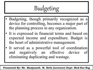 Budgeting
• Budgeting, though primarily recognized as a
device for controlling, becomes a major part of
the planning process in any organization.
• It is expressed in financial terms and based on
expected income and expenditure. Budget is
the heart of administrative management.
• It served as a powerful tool of coordination
and negatively an effective device of
eliminating duplicating and wastage.
Presented By: Mr. Manjunath. M. Beth (Lecturer) Dept: Med-Sur-Nsg
 