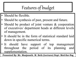 Features of budget
• Should be flexible.
• Should be synthesis of past, present and future.
• Should be product of joint venture & cooperation
of executives/ department heads at different levels
of management.
• It should be in the form of statistical standard laid
down in specific numerical terms.
• It should have support of top management
throughout the period of its planning and
supplementation.
Presented By: Mr. Manjunath. M. Beth (Lecturer) Dept: Med-Sur-Nsg
 
