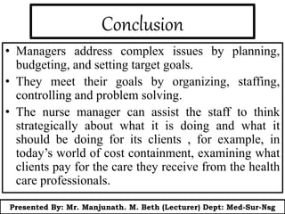 Conclusion
• Managers address complex issues by planning,
budgeting, and setting target goals.
• They meet their goals by organizing, staffing,
controlling and problem solving.
• The nurse manager can assist the staff to think
strategically about what it is doing and what it
should be doing for its clients , for example, in
today’s world of cost containment, examining what
clients pay for the care they receive from the health
care professionals.
Presented By: Mr. Manjunath. M. Beth (Lecturer) Dept: Med-Sur-Nsg
 