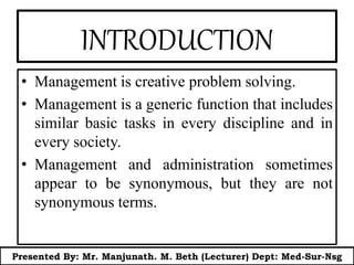 INTRODUCTION
• Management is creative problem solving.
• Management is a generic function that includes
similar basic tasks in every discipline and in
every society.
• Management and administration sometimes
appear to be synonymous, but they are not
synonymous terms.
Presented By: Mr. Manjunath. M. Beth (Lecturer) Dept: Med-Sur-Nsg
 