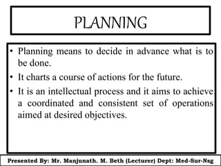 PLANNING
• Planning means to decide in advance what is to
be done.
• It charts a course of actions for the future.
• It is an intellectual process and it aims to achieve
a coordinated and consistent set of operations
aimed at desired objectives.
Presented By: Mr. Manjunath. M. Beth (Lecturer) Dept: Med-Sur-Nsg
 