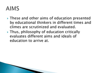  These and other aims of education presented
by educational thinkers in different times and
climes are scrutinized and evaluated.
 Thus, philosophy of education critically
evaluates different aims and ideals of
education to arrive at.
 