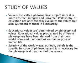  Value is typically a philosophical subject since it is
more abstract, integral and universal. Philosophy-of
education not only critically evaluates the values but
also systematizes them in a hierarchy.
 Educational values are' determined by philosophical
values. Educational values propagated by different
philosophers have been derived from their own
world, view and their outlook on the purpose of
human life.
 Scrutiny of the world views, outlook, beliefs is the
specific function of philosophy and it is necessary for
the philosophical treatment of the values.
 