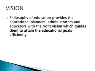  Philosophy of education provides the
educational planners, administrators and
educators with the right vision which guides
them to attain the educational goals
efficiently.
 