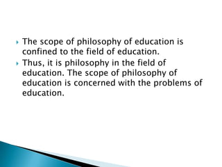  The scope of philosophy of education is
confined to the field of education.
 Thus, it is philosophy in the field of
education. The scope of philosophy of
education is concerned with the problems of
education.
 