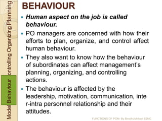 Model BehaviourControlling Organizing Planning   BEHAVIOUR
                                                  Human aspect on the job is called
                                                   behaviour.
                                                  PO managers are concerned with how their
                                                   efforts to plan, organize, and control affect
                                                   human behaviour.
                                                  They also want to know how the behaviour
                                                   of subordinates can affect management’s
                                                   planning, organizing, and controlling
                                                   actions.
                                                  The behaviour is affected by the
                                                   leadership, motivation, communication, inte
                                                   r-intra personnel relationship and their
                                                   attitudes.
                                                                           FUNCTIONS OF POM- By Birodh Adhikari SSMC
 