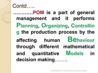 Contd…..
…………POM is a part of general
 management and it performs
 Planning, Organizing, Controllin
 g the production process by the
 affecting human Behaviour
 through different mathematical
 and quantitative Models in
 decision making……..

               FUNCTIONS OF POM- By Birodh Adhikari SSMC
 
