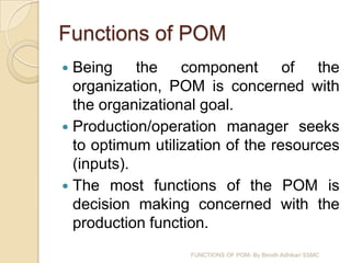 Functions of POM
 Being the component of the
  organization, POM is concerned with
  the organizational goal.
 Production/operation manager seeks
  to optimum utilization of the resources
  (inputs).
 The most functions of the POM is
  decision making concerned with the
  production function.
                   FUNCTIONS OF POM- By Birodh Adhikari SSMC
 