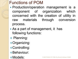 Functions of POM
 Production/operation management is a
  component of organization which
  concerned with the creation of utility in
  raw materials through conversion
  process.
 As a part of management, it has
  following functions:
 Planning:
Organizing:
Controlling:
Behaviour:
Models:             FUNCTIONS OF POM- By Birodh Adhikari SSMC
 