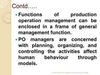 Contd…..
  Functions      of    production
   operation management can be
   enclosed in a frame of general
   management function.
  PO managers are concerned
   with planning, organizing, and
   controlling the activities affect
   human      behaviour     through
   models.
                FUNCTIONS OF POM- By Birodh Adhikari SSMC
 