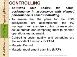 Model BehaviourControlling Organizing Planning   CONTROLLING
                                                  Activities    that    assure     the   actual
                                                   performance in accordance with planned
                                                   performance is called Controlling.
                                                  To ensure that the plans for the POM
                                                   subsystems are accomplished, the PO
                                                   manager must exercise control by measuring
                                                   actual outputs and comparing them to planned
                                                   operations management.
                                                  Controlling costs, quality, and schedules are
                                                   the important functions for POM.
                                                  Material Control
                                                  Material requirement planning (MRP)

                                                                      FUNCTIONS OF POM- By Birodh Adhikari SSMC
 
