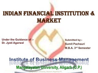 Indian financial institution &
Market
Submitted by:-
Sumit Pachauri
M.B.A. 3rd Semester
Manglayatan University, Beswan,Aligarh(U.P)
Mangalayatan University, Aligarh (U.P.)
Under the Guidance of :-
Dr. Jyoti Agarwal
 
