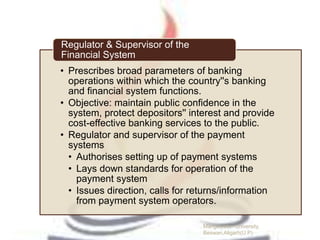 • Prescribes broad parameters of banking
operations within which the country''s banking
and financial system functions.
• Objective: maintain public confidence in the
system, protect depositors'' interest and provide
cost-effective banking services to the public.
• Regulator and supervisor of the payment
systems
• Authorises setting up of payment systems
• Lays down standards for operation of the
payment system
• Issues direction, calls for returns/information
from payment system operators.
Regulator & Supervisor of the
Financial System
Manglayatan University,
Beswan,Aligarh(U.P)
 