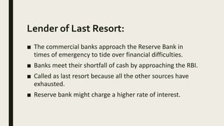 Lender of Last Resort:
■ The commercial banks approach the Reserve Bank in
times of emergency to tide over financial difficulties.
■ Banks meet their shortfall of cash by approaching the RBI.
■ Called as last resort because all the other sources have
exhausted.
■ Reserve bank might charge a higher rate of interest.
 