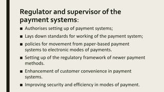 Regulator and supervisor of the
payment systems:
■ Authorises setting up of payment systems;
■ Lays down standards for working of the payment system;
■ policies for movement from paper-based payment
systems to electronic modes of payments.
■ Setting up of the regulatory framework of newer payment
methods.
■ Enhancement of customer convenience in payment
systems.
■ Improving security and efficiency in modes of payment.
 