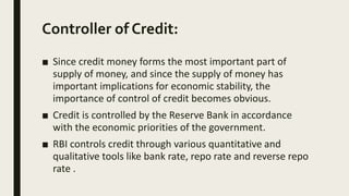 Controller of Credit:
■ Since credit money forms the most important part of
supply of money, and since the supply of money has
important implications for economic stability, the
importance of control of credit becomes obvious.
■ Credit is controlled by the Reserve Bank in accordance
with the economic priorities of the government.
■ RBI controls credit through various quantitative and
qualitative tools like bank rate, repo rate and reverse repo
rate .
 