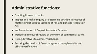 Administrative functions:
■ Granting license to banks.
■ Inspect and make enquiry or determine position in respect of
matters under various sections of RBI and Banking Regulation
Act.
■ Implementation of Deposit Insurance Scheme.
■ Periodical review of review of the work of commercial banks.
■ Giving directives to commercial banks.
■ Ensuring the health of financial system through on-site and
off-site verifications
 
